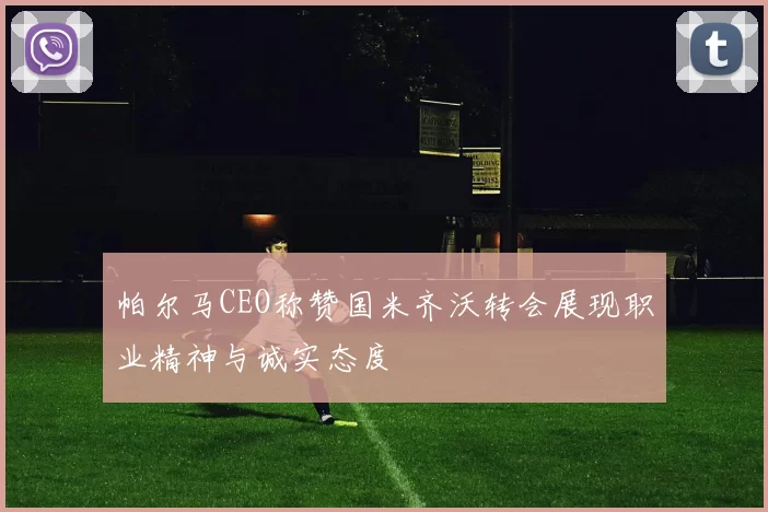 帕尔马CEO称赞国米齐沃转会展现职业精神与诚实态度