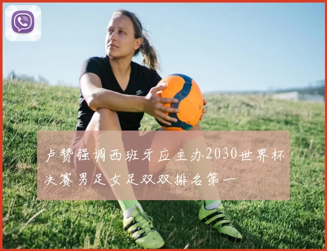 卢赞强调西班牙应主办2030世界杯决赛男足女足双双排名第一