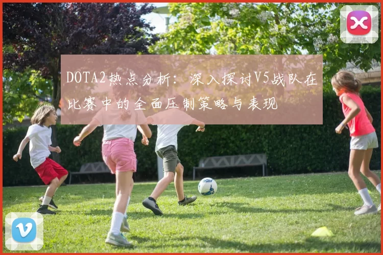 DOTA2热点分析:深入探讨V5战队在比赛中的全面压制策略与表现