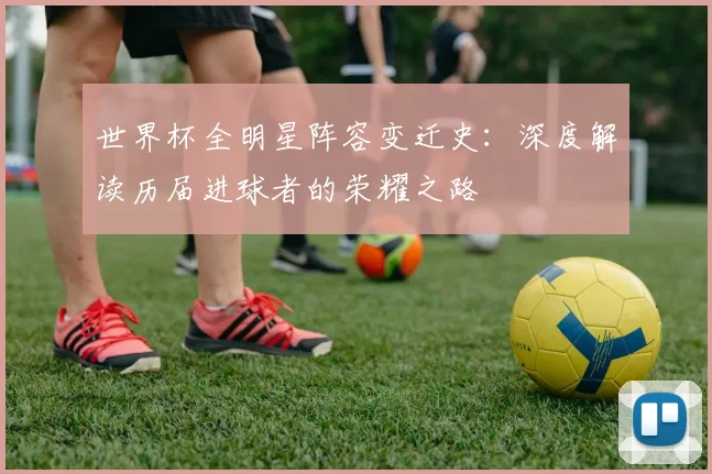 世界杯全明星阵容变迁史:深度解读历届进球者的荣耀之路
