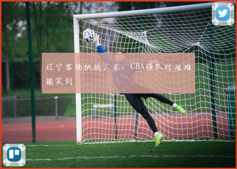 辽宁客场挑战广东,CBA强队对话谁能笑到