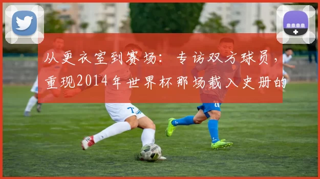 从更衣室到赛场：专访双方球员，重现2014年世界杯那场载入史册的半决赛