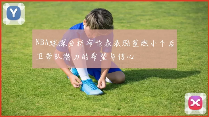 NBA球探分析布伦森表现重燃小个后卫带队潜力的希望与信心