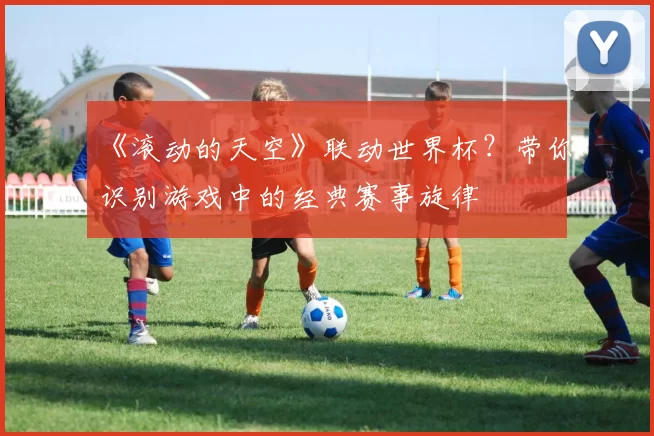 《滚动的天空》联动世界杯?带你识别游戏中的经典赛事旋律