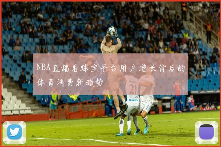 NBA直播看球宝平台用户增长背后的体育消费新趋势