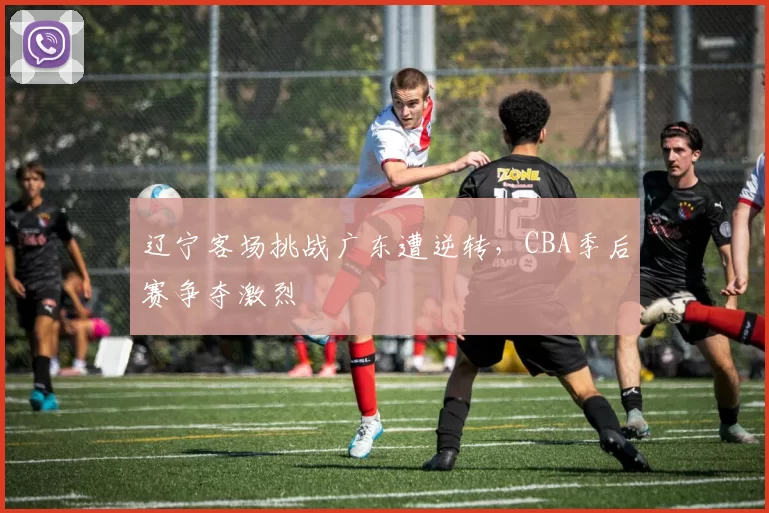 辽宁客场挑战广东遭逆转,CBA季后赛争夺激烈