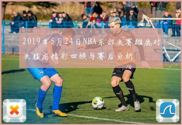 2019年5月24日NBA东部决赛雄鹿对决猛龙精彩回顾与赛后分析
