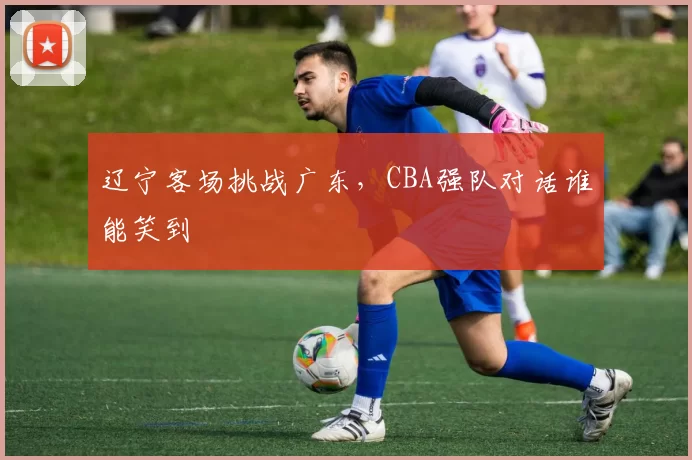 辽宁客场挑战广东,CBA强队对话谁能笑到