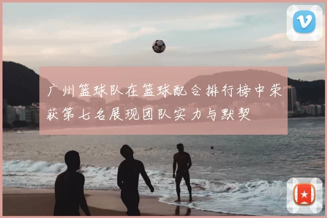 广州篮球队在篮球配合排行榜中荣获第七名展现团队实力与默契