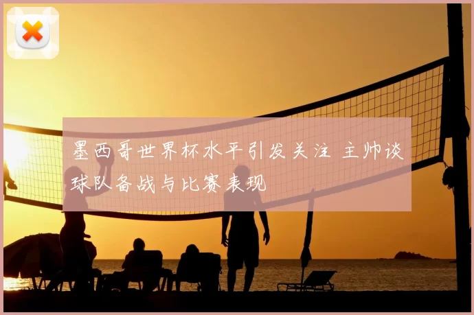 墨西哥世界杯水平引发关注 主帅谈球队备战与比赛表现