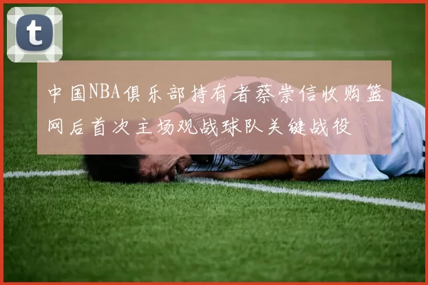 中国NBA俱乐部持有者蔡崇信收购篮网后首次主场观战球队关键战役