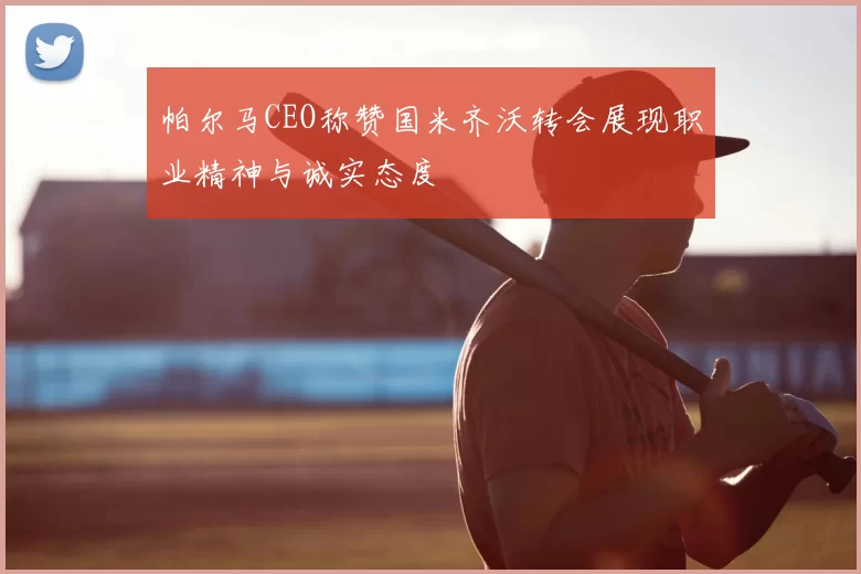 帕尔马CEO称赞国米齐沃转会展现职业精神与诚实态度