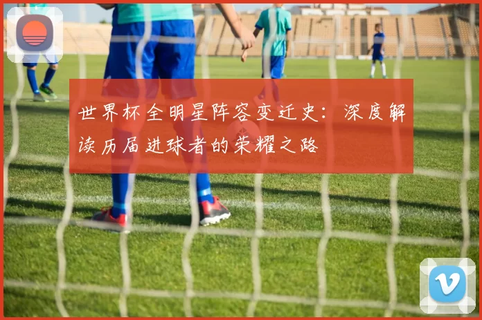 世界杯全明星阵容变迁史：深度解读历届进球者的荣耀之路
